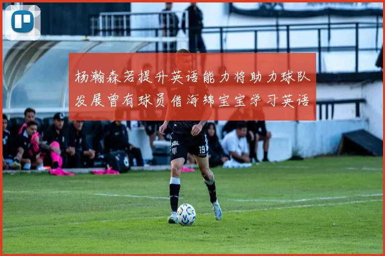 杨瀚森若提升英语能力将助力球队发展曾有球员借海绵宝宝学习英语技巧