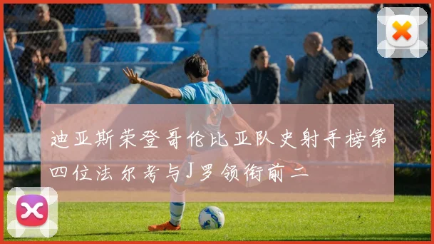 迪亚斯荣登哥伦比亚队史射手榜第四位法尔考与J罗领衔前二