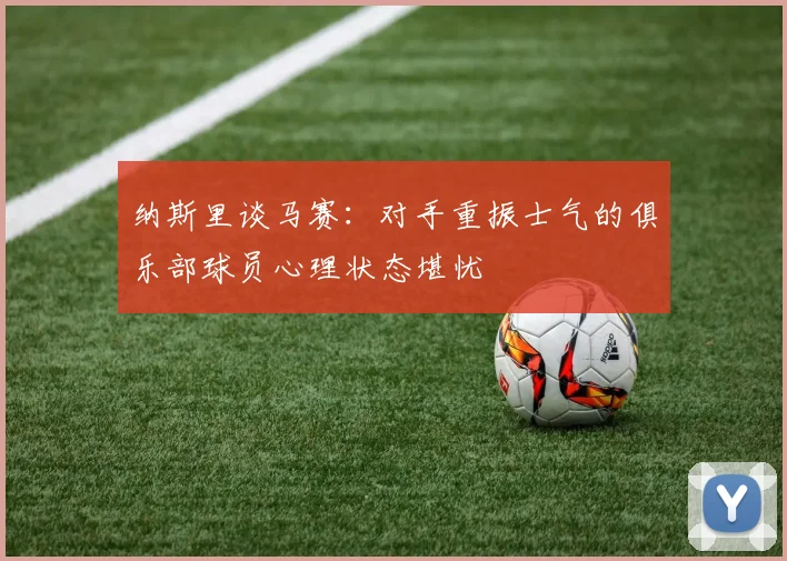 纳斯里谈马赛：对手重振士气的俱乐部球员心理状态堪忧