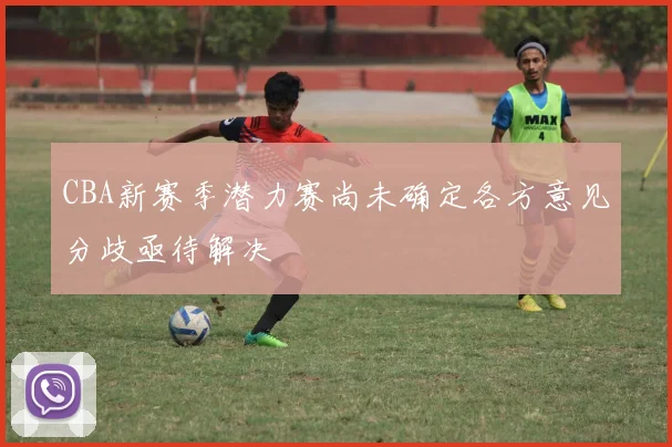 CBA新赛季潜力赛尚未确定各方意见分歧亟待解决