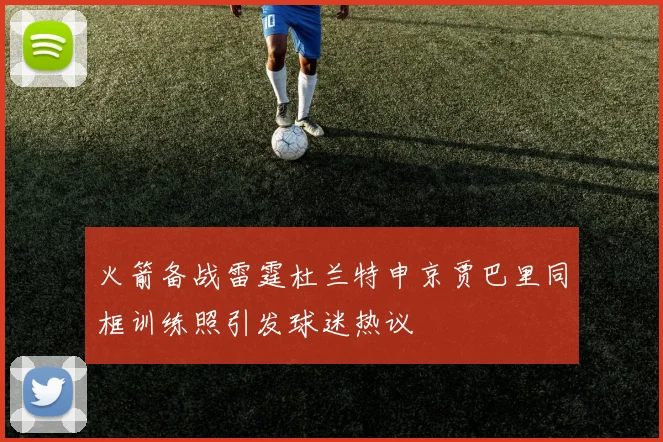 火箭备战雷霆杜兰特申京贾巴里同框训练照引发球迷热议