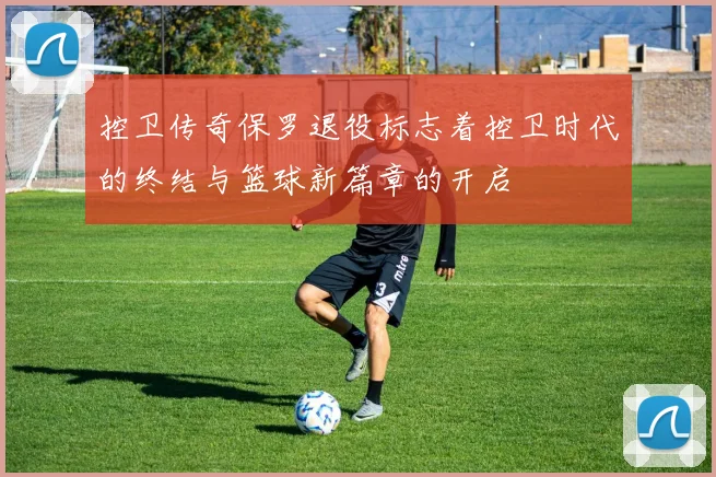 控卫传奇保罗退役标志着控卫时代的终结与篮球新篇章的开启