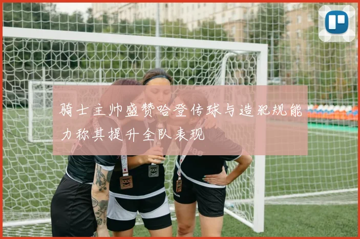 骑士主帅盛赞哈登传球与造犯规能力称其提升全队表现