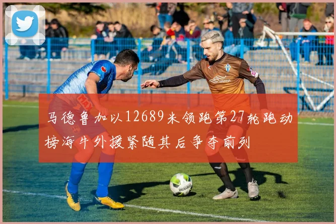 马德鲁加以12689米领跑第27轮跑动榜海牛外援紧随其后争夺前列
