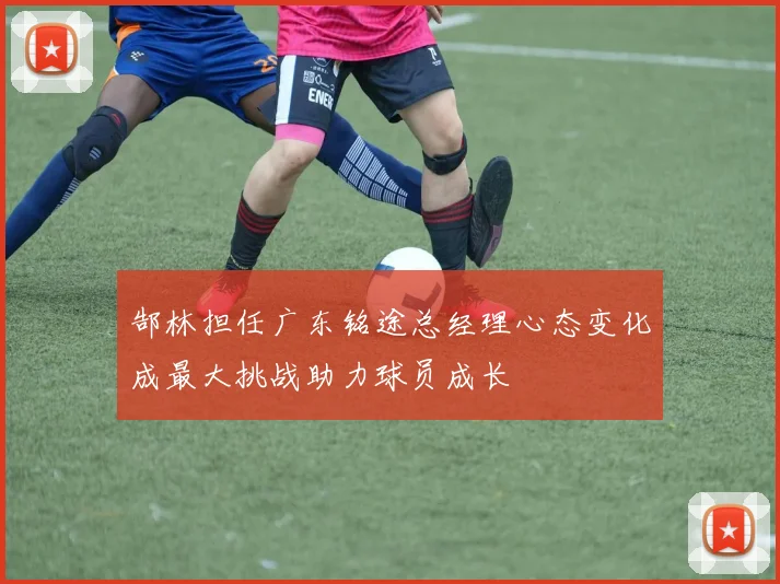 郜林担任广东铭途总经理心态变化成最大挑战助力球员成长